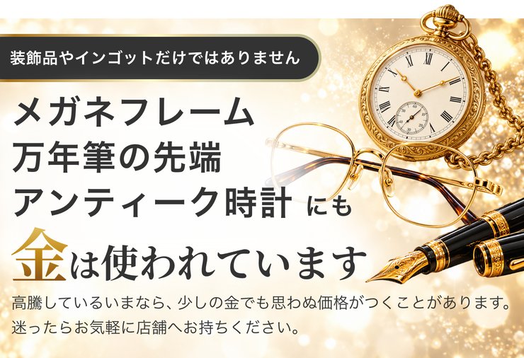装飾品やインゴットだけではありません。メガネフレーム、万年筆の先端、アンティーク時計にも金は使われています。高騰しているいまなら、少しの金でも思わぬ価格がつくことがあります。迷ったらお気軽に店舗へお持ちください。